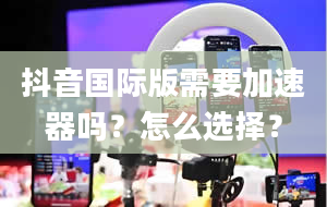 抖音国际版需要加速器吗？怎么选择？