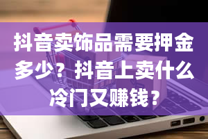 抖音卖饰品需要押金多少？抖音上卖什么冷门又赚钱？