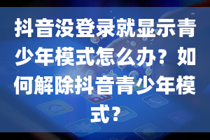 抖音没登录就显示青少年模式怎么办？如何解除抖音青少年模式？