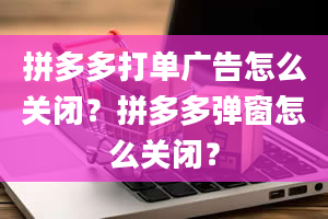 拼多多打单广告怎么关闭？拼多多弹窗怎么关闭？