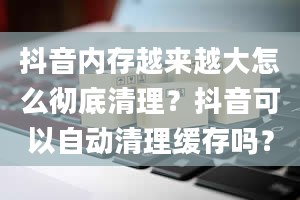 抖音内存越来越大怎么彻底清理？抖音可以自动清理缓存吗？