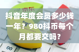 抖音年度会员多少钱一年？980抖币每个月都要交吗？