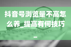 抖音号浏览量不高怎么养_提高有何技巧_