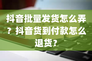 抖音批量发货怎么弄？抖音货到付款怎么退货？