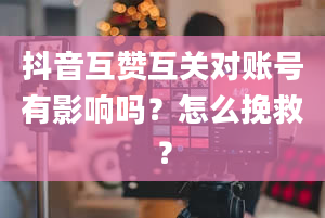 抖音互赞互关对账号有影响吗？怎么挽救？