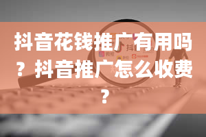 抖音花钱推广有用吗？抖音推广怎么收费？