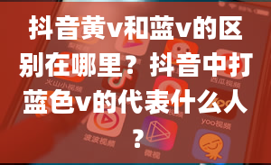 抖音黄v和蓝v的区别在哪里？抖音中打蓝色v的代表什么人？