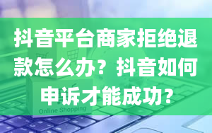 抖音平台商家拒绝退款怎么办？抖音如何申诉才能成功？