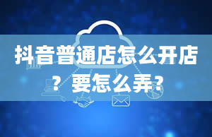 抖音普通店怎么开店？要怎么弄？