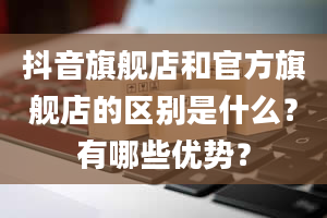 抖音旗舰店和官方旗舰店的区别是什么？有哪些优势？