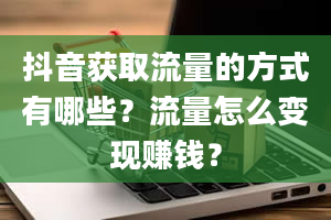 抖音获取流量的方式有哪些？流量怎么变现赚钱？