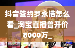 抖音签约罗永浩怎么看_淘宝直播曾开价8000万_