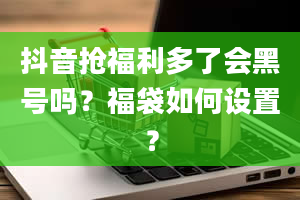 抖音抢福利多了会黑号吗？福袋如何设置？