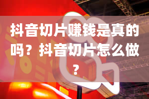 抖音切片赚钱是真的吗？抖音切片怎么做？