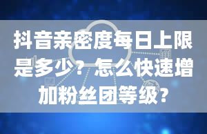 抖音亲密度每日上限是多少？怎么快速增加粉丝团等级？