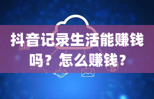 抖音记录生活能赚钱吗？怎么赚钱？