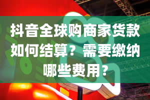 抖音全球购商家货款如何结算？需要缴纳哪些费用？