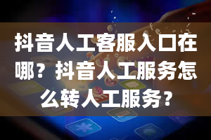 抖音人工客服入口在哪？抖音人工服务怎么转人工服务？