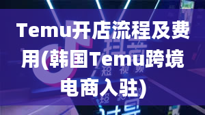 Temu开店流程及费用(韩国Temu跨境电商入驻)