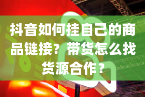 抖音如何挂自己的商品链接？带货怎么找货源合作？