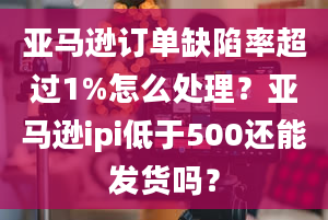 亚马逊订单缺陷率超过1%怎么处理？亚马逊ipi低于500还能发货吗？