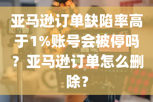 亚马逊订单缺陷率高于1%账号会被停吗？亚马逊订单怎么删除？