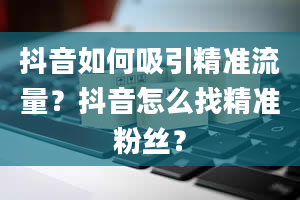 抖音如何吸引精准流量？抖音怎么找精准粉丝？