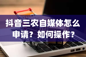 抖音三农自媒体怎么申请？如何操作？