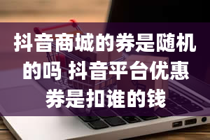 抖音商城的券是随机的吗 抖音平台优惠券是扣谁的钱