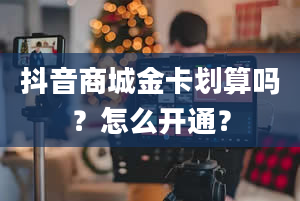 抖音商城金卡划算吗？怎么开通？