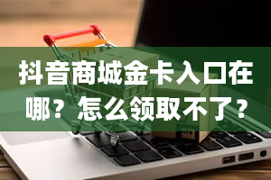 抖音商城金卡入口在哪？怎么领取不了？