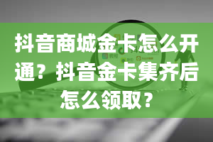 抖音商城金卡怎么开通？抖音金卡集齐后怎么领取？