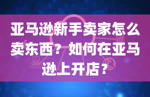 亚马逊新手卖家怎么卖东西？如何在亚马逊上开店？