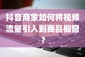 抖音商家如何将视频流量引入到商品橱窗？