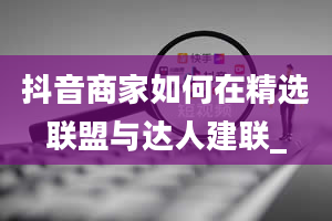 抖音商家如何在精选联盟与达人建联_