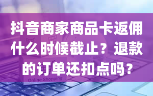 抖音商家商品卡返佣什么时候截止？退款的订单还扣点吗？