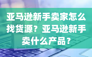 亚马逊新手卖家怎么找货源？亚马逊新手卖什么产品？