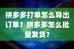 拼多多打单怎么导出订单？拼多多怎么批量发货？