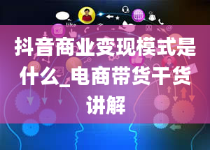 抖音商业变现模式是什么_电商带货干货讲解