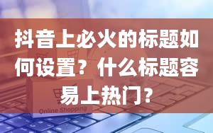 抖音上必火的标题如何设置？什么标题容易上热门？