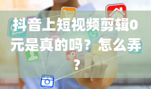 抖音上短视频剪辑0元是真的吗？怎么弄？