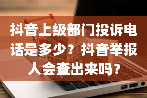 抖音上级部门投诉电话是多少？抖音举报人会查出来吗？