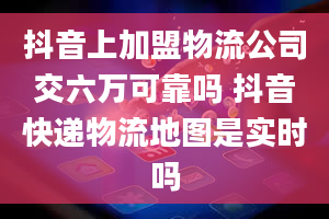 抖音上加盟物流公司交六万可靠吗 抖音快递物流地图是实时吗