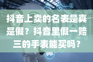 抖音上卖的名表是真是假？抖音里假一赔三的手表能买吗？