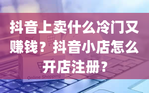 抖音上卖什么冷门又赚钱？抖音小店怎么开店注册？