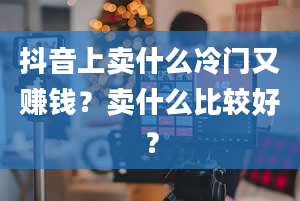 抖音上卖什么冷门又赚钱？卖什么比较好？