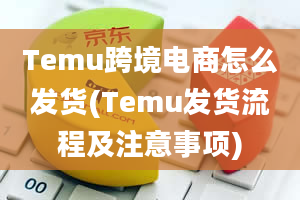 Temu跨境电商怎么发货(Temu发货流程及注意事项)