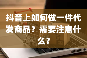 抖音上如何做一件代发商品？需要注意什么？