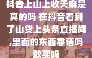 抖音上山上收天麻是真的吗 在抖音看到了山货上头条直播间,里面的东西靠谱吗敢买吗