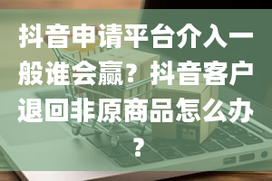 抖音申请平台介入一般谁会赢？抖音客户退回非原商品怎么办？